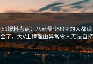 51爆料盘点：八卦最少99%的人都误会了，大V上榜理由异常令人无法自持