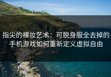 指尖的裸妆艺术：可脱身服全去掉的手机游戏如何重新定义虚拟自由