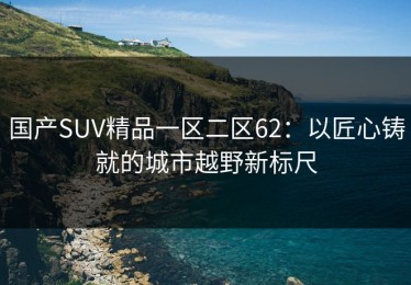 国产SUV精品一区二区62：以匠心铸就的城市越野新标尺