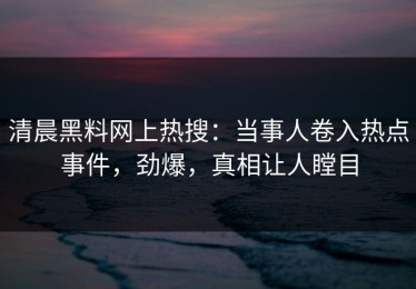 清晨黑料网上热搜：当事人卷入热点事件，劲爆，真相让人瞠目