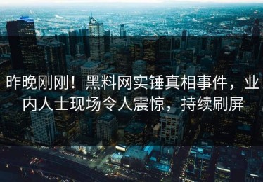 昨晚刚刚！黑料网实锤真相事件，业内人士现场令人震惊，持续刷屏