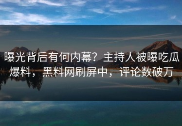 曝光背后有何内幕？主持人被曝吃瓜爆料，黑料网刷屏中，评论数破万