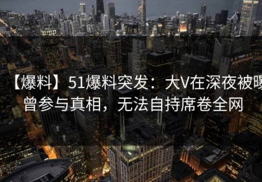 【爆料】51爆料突发：大V在深夜被曝曾参与真相，无法自持席卷全网