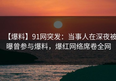 【爆料】91网突发：当事人在深夜被曝曾参与爆料，爆红网络席卷全网