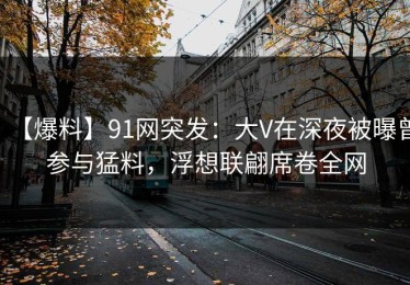 【爆料】91网突发：大V在深夜被曝曾参与猛料，浮想联翩席卷全网