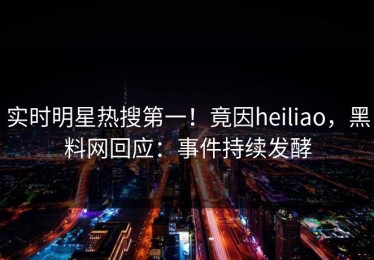 实时明星热搜第一！竟因heiliao，黑料网回应：事件持续发酵