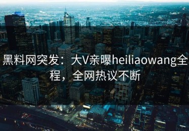 黑料网突发：大V亲曝heiliaowang全程，全网热议不断