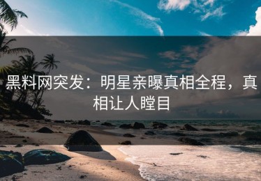 黑料网突发：明星亲曝真相全程，真相让人瞠目