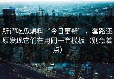 所谓吃瓜爆料“今日更新”，套路还原发现它们在用同一套模板（别急着点）