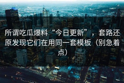 所谓吃瓜爆料“今日更新”，套路还原发现它们在用同一套模板（别急着点）