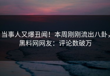 当事人又爆丑闻！本周刚刚流出八卦，黑料网网友：评论数破万