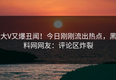 大V又爆丑闻！今日刚刚流出热点，黑料网网友：评论区炸裂