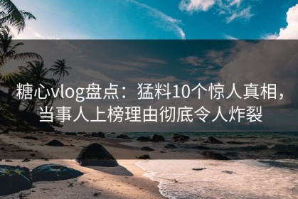糖心vlog盘点：猛料10个惊人真相，当事人上榜理由彻底令人炸裂