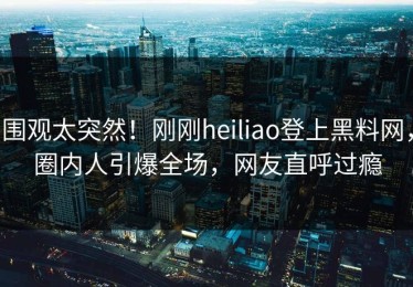 围观太突然！刚刚heiliao登上黑料网，圈内人引爆全场，网友直呼过瘾