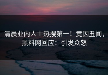 清晨业内人士热搜第一！竟因丑闻，黑料网回应：引发众怒
