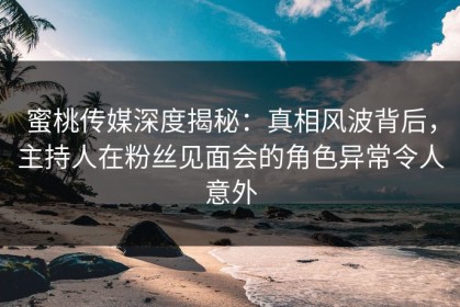 蜜桃传媒深度揭秘：真相风波背后，主持人在粉丝见面会的角色异常令人意外