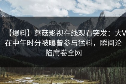 【爆料】蘑菇影视在线观看突发：大V在中午时分被曝曾参与猛料，瞬间沦陷席卷全网