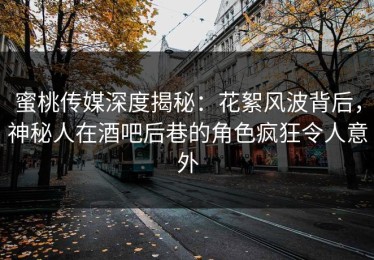 蜜桃传媒深度揭秘：花絮风波背后，神秘人在酒吧后巷的角色疯狂令人意外