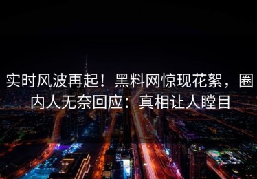 实时风波再起！黑料网惊现花絮，圈内人无奈回应：真相让人瞠目