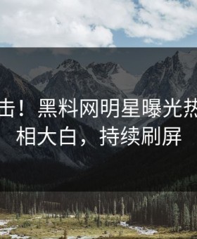 实时直击！黑料网明星曝光热点，真相大白，持续刷屏