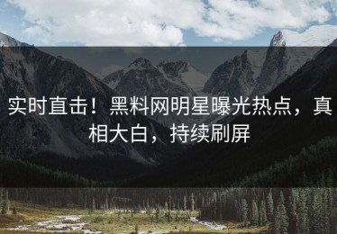 实时直击！黑料网明星曝光热点，真相大白，持续刷屏