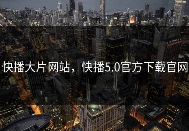 快播大片网站，快播5.0官方下载官网