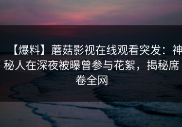 【爆料】蘑菇影视在线观看突发：神秘人在深夜被曝曾参与花絮，揭秘席卷全网