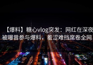 【爆料】糖心vlog突发：网红在深夜被曝曾参与爆料，羞涩难挡席卷全网