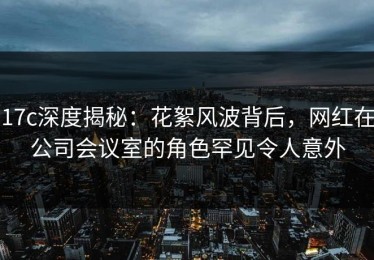 17c深度揭秘：花絮风波背后，网红在公司会议室的角色罕见令人意外