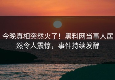 今晚真相突然火了！黑料网当事人居然令人震惊，事件持续发酵