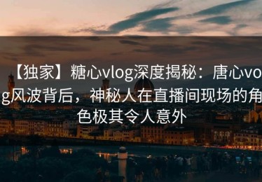 【独家】糖心vlog深度揭秘：唐心volg风波背后，神秘人在直播间现场的角色极其令人意外