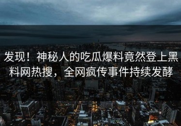 发现！神秘人的吃瓜爆料竟然登上黑料网热搜，全网疯传事件持续发酵