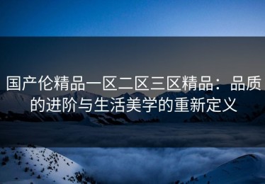 国产伦精品一区二区三区精品：品质的进阶与生活美学的重新定义