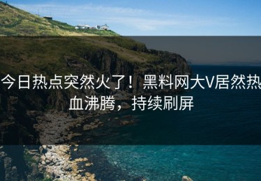 今日热点突然火了！黑料网大V居然热血沸腾，持续刷屏