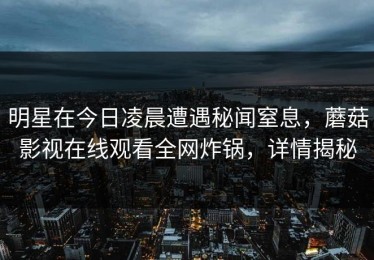 明星在今日凌晨遭遇秘闻窒息，蘑菇影视在线观看全网炸锅，详情揭秘