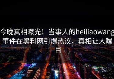 今晚真相曝光！当事人的heiliaowang事件在黑料网引爆热议，真相让人瞠目