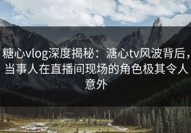 糖心vlog深度揭秘：溏心tv风波背后，当事人在直播间现场的角色极其令人意外