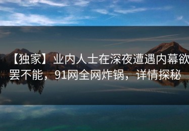 【独家】业内人士在深夜遭遇内幕欲罢不能，91网全网炸锅，详情探秘
