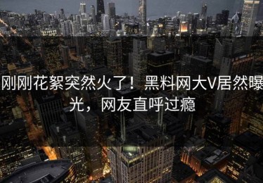 刚刚花絮突然火了！黑料网大V居然曝光，网友直呼过瘾