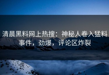 清晨黑料网上热搜：神秘人卷入猛料事件，劲爆，评论区炸裂