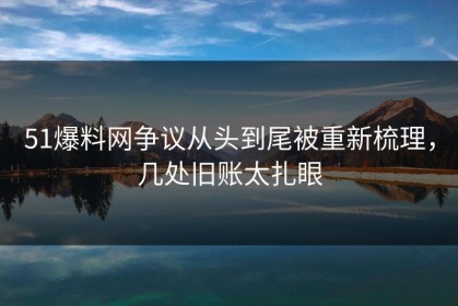 51爆料网争议从头到尾被重新梳理，几处旧账太扎眼