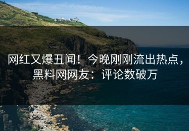 网红又爆丑闻！今晚刚刚流出热点，黑料网网友：评论数破万