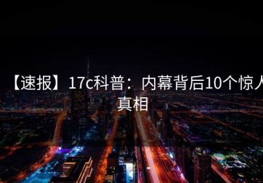 【速报】17c科普：内幕背后10个惊人真相