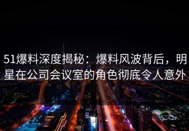 51爆料深度揭秘：爆料风波背后，明星在公司会议室的角色彻底令人意外