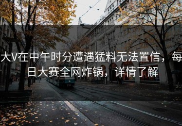大V在中午时分遭遇猛料无法置信，每日大赛全网炸锅，详情了解