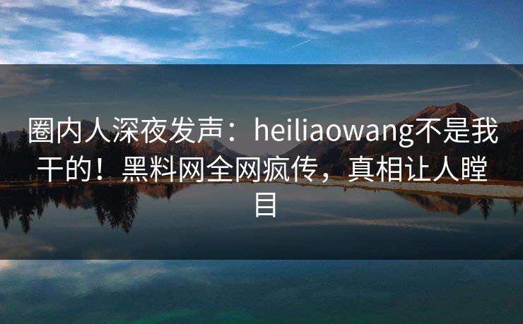 圈内人深夜发声:heiliaowang不是我干的!黑料网全网疯传,真相让人瞠目 圈内人深夜发声:heiliaowang不是我干的!黑料网全网疯传,真相让人瞠目