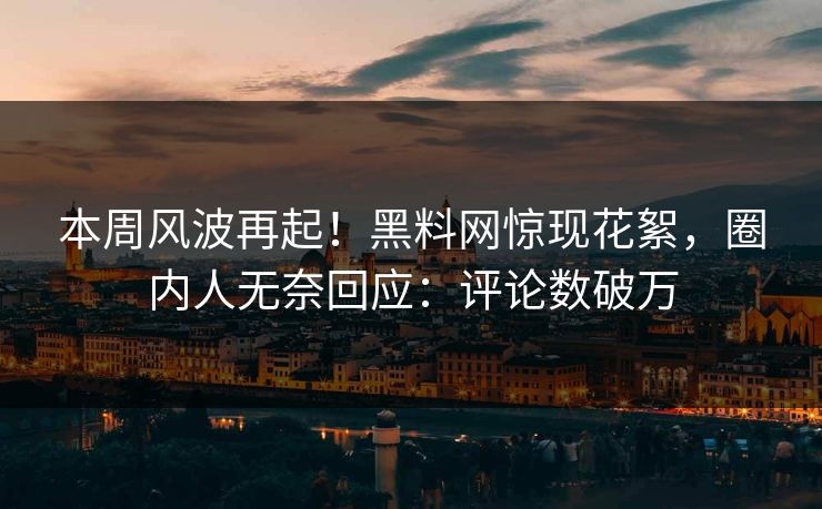 本周风波再起！黑料网惊现花絮，圈内人无奈回应：评论数破万