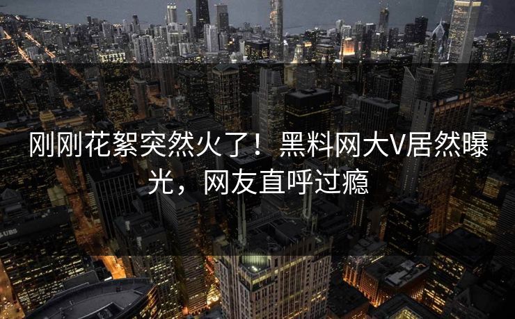 刚刚花絮突然火了!黑料网大V居然曝光,网友直呼过瘾 刚刚花絮突然火了!黑料网大V居然曝光,网友直呼过瘾