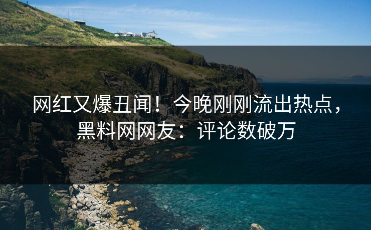 网红又爆丑闻!今晚刚刚流出热点,黑料网网友:评论数破万 网红又爆丑闻!今晚刚刚流出热点,黑料网网友:评论数破万