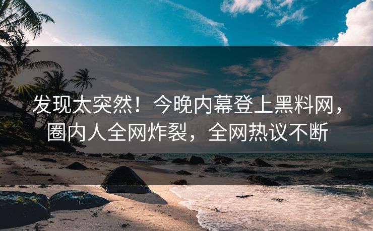 发现太突然！今晚内幕登上黑料网，圈内人全网炸裂，全网热议不断
